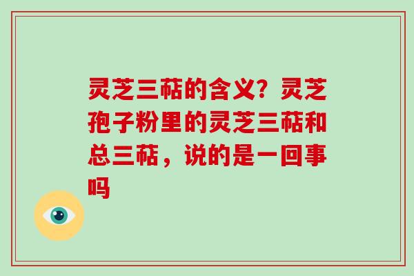 灵芝三萜的含义?灵芝孢子粉里的灵芝三萜和总三萜,说的是一回事吗