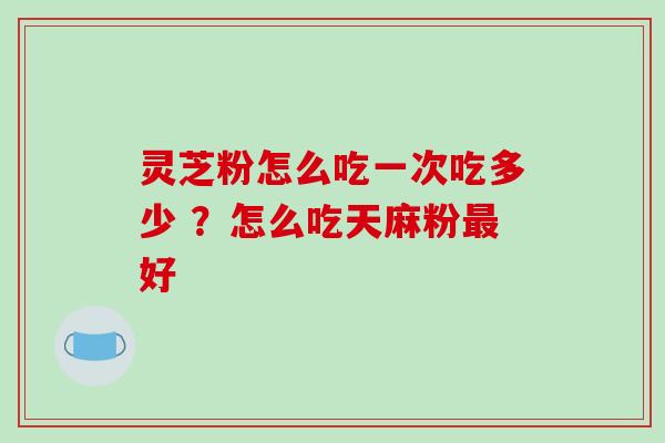 灵芝粉怎么吃一次吃多少 ?怎么吃天麻粉最好