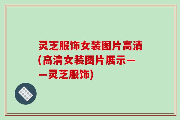 灵芝服饰女装图片高清(高清女装图片展示——灵芝服饰)