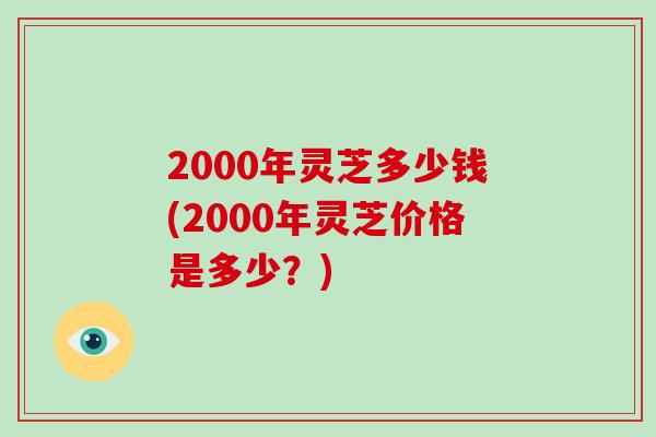 2000年灵芝多少钱(2000年灵芝价格是多少?)