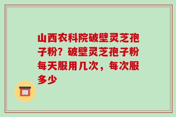 山西农科院破壁灵芝孢子粉?破壁灵芝孢子粉每天服用几次,每次服多少