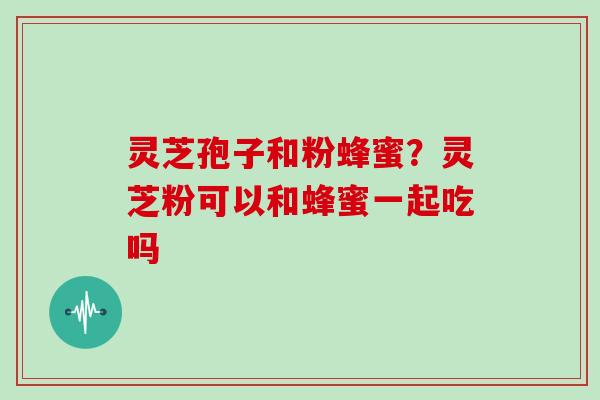灵芝孢子和粉蜂蜜？灵芝粉可以和蜂蜜一起吃吗
