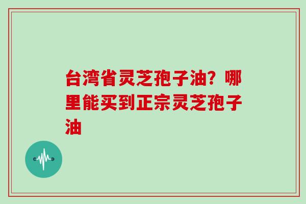 台湾省灵芝孢子油?哪里能买到正宗灵芝孢子油