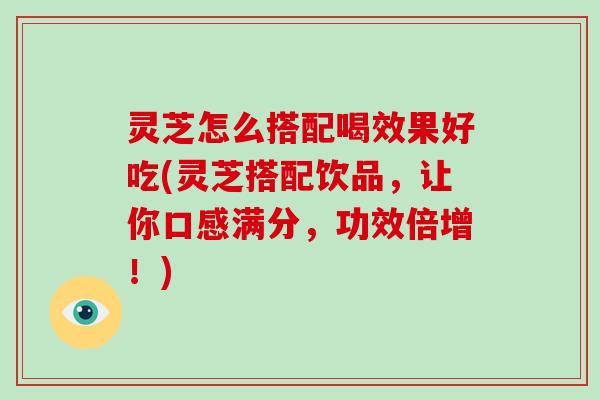 灵芝怎么搭配喝效果好吃(灵芝搭配饮品，让你口感满分，功效倍增！)