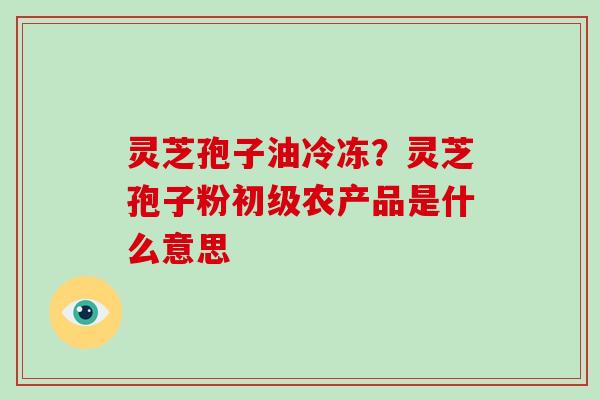 灵芝孢子油冷冻?灵芝孢子粉初级农产品是什么意思