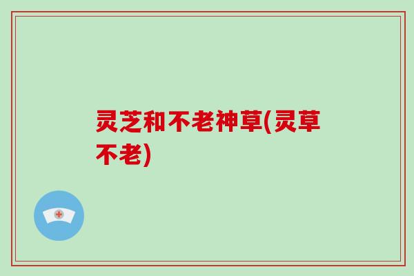 灵芝和不老神草(灵草不老)