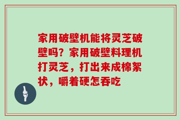 家用破壁机能将灵芝破壁吗?家用破壁料理机打灵芝,打出来成棉絮状,嚼着硬怎吞吃