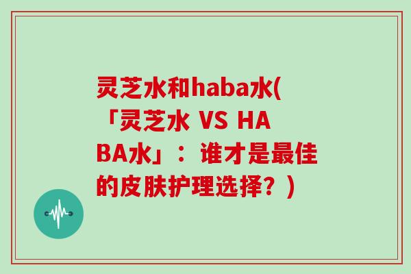 灵芝水和haba水(「灵芝水 VS HABA水」:谁才是最佳的皮肤护理选择?)