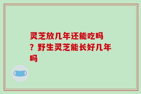 灵芝放几年还能吃吗 ？野生灵芝能长好几年吗