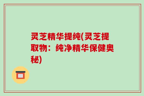 灵芝精华提纯(灵芝提取物：纯净精华保健奥秘)