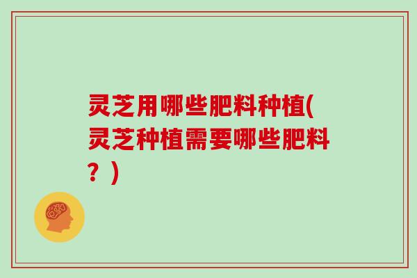 灵芝用哪些肥料种植(灵芝种植需要哪些肥料？)