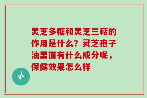 灵芝多糖和灵芝三萜的作用是什么?灵芝孢子油里面有什么成分呢,保健效果怎么样