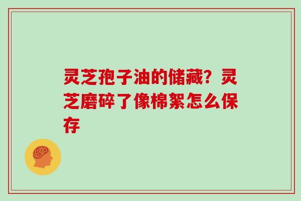 灵芝孢子油的储藏？灵芝磨碎了像棉絮怎么保存