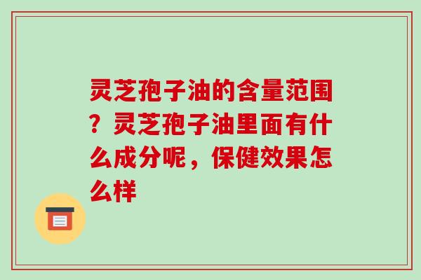 灵芝孢子油的含量范围？灵芝孢子油里面有什么成分呢，保健效果怎么样