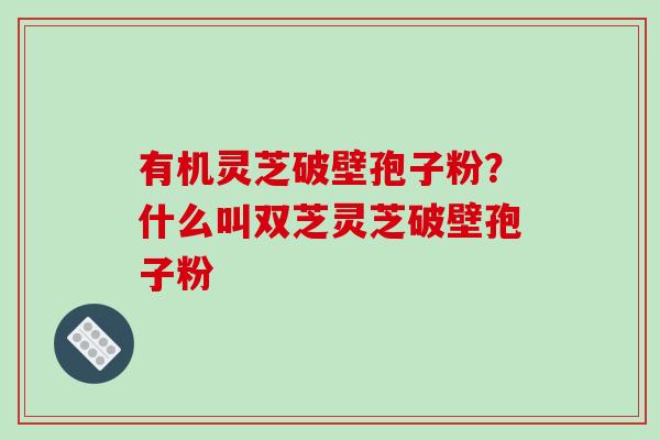 有机灵芝破壁孢子粉？什么叫双芝灵芝破壁孢子粉