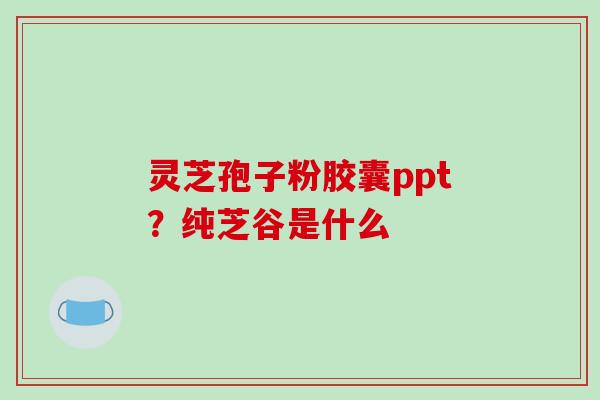 灵芝孢子粉胶囊ppt？纯芝谷是什么