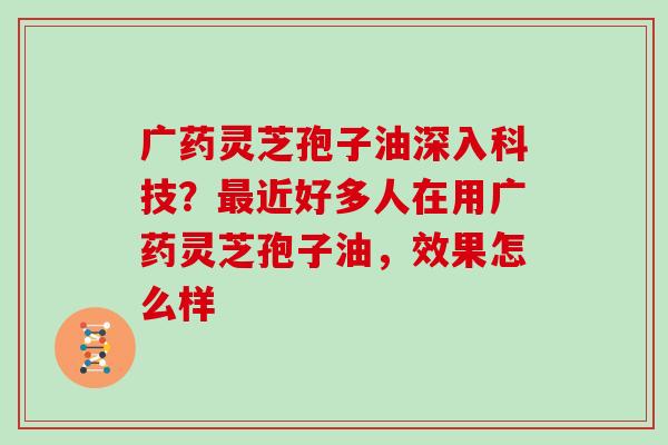 广药灵芝孢子油深入科技？最近好多人在用广药灵芝孢子油，效果怎么样