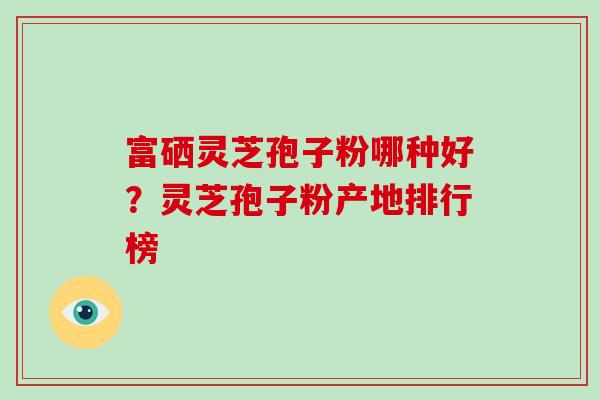 富硒灵芝孢子粉哪种好？灵芝孢子粉产地排行榜