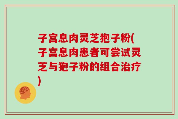 子宫息肉灵芝狍子粉(子宫息肉患者可尝试灵芝与狍子粉的组合治疗)