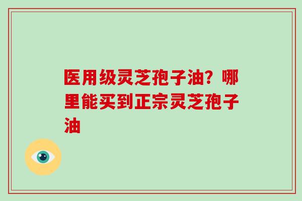 医用级灵芝孢子油？哪里能买到正宗灵芝孢子油