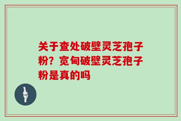 关于查处破壁灵芝孢子粉？宽甸破壁灵芝孢子粉是真的吗