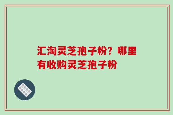汇淘灵芝孢子粉？哪里有收购灵芝孢子粉