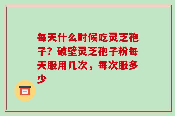 每天什么时候吃灵芝孢子？破壁灵芝孢子粉每天服用几次，每次服多少