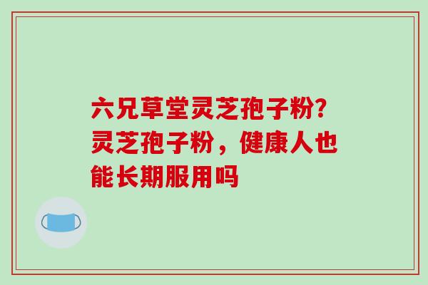 六兄草堂灵芝孢子粉？灵芝孢子粉，健康人也能长期服用吗