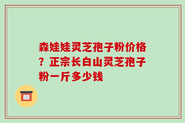森娃娃灵芝孢子粉价格？正宗长白山灵芝孢子粉一斤多少钱