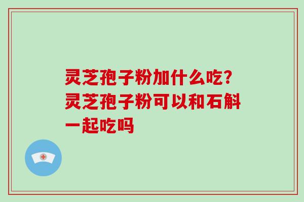 灵芝孢子粉加什么吃？灵芝孢子粉可以和石斛一起吃吗