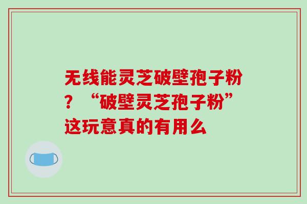无线能灵芝破壁孢子粉？“破壁灵芝孢子粉”这玩意真的有用么