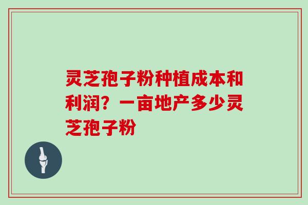灵芝孢子粉种植成本和利润？一亩地产多少灵芝孢子粉