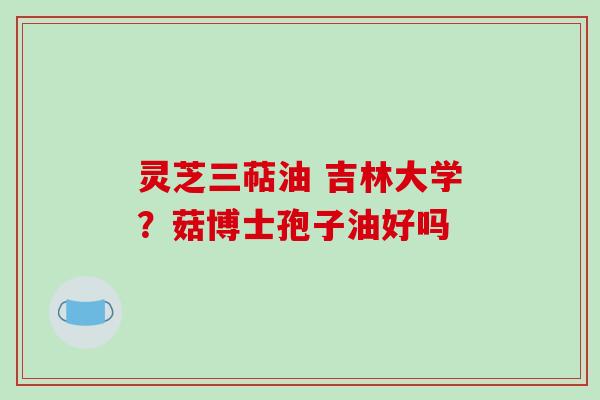 灵芝三萜油 吉林大学？菇博士孢子油好吗