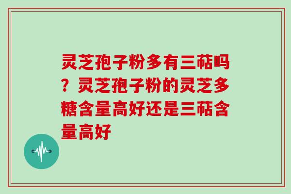 灵芝孢子粉多有三萜吗？灵芝孢子粉的灵芝多糖含量高好还是三萜含量高好