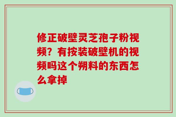 修正破壁灵芝孢子粉视频？有按装破壁机的视频吗这个朔料的东西怎么拿掉