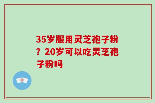 35岁服用灵芝孢子粉？20岁可以吃灵芝孢子粉吗