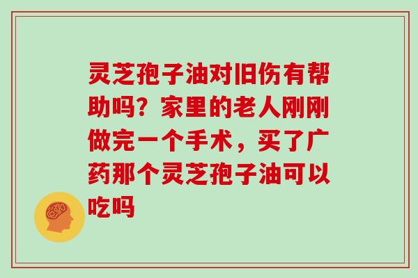 灵芝孢子油对旧伤有帮助吗？家里的老人刚刚做完一个手术，买了广药那个灵芝孢子油可以吃吗