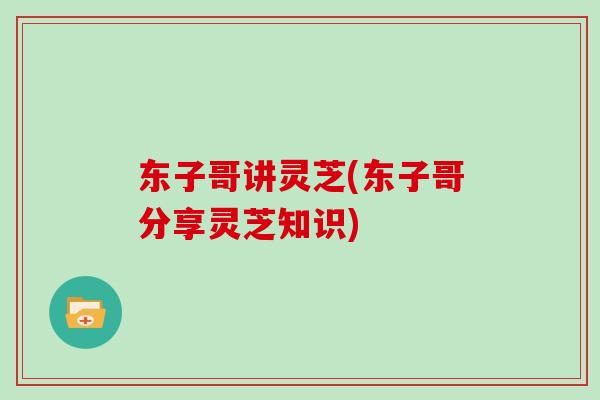 东子哥讲灵芝(东子哥分享灵芝知识)