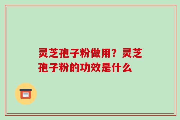 灵芝孢子粉做用？灵芝孢子粉的功效是什么