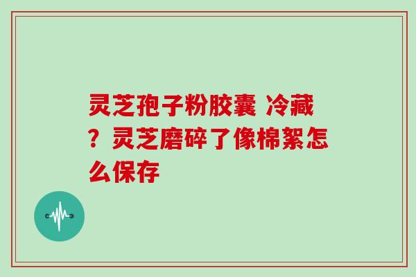 灵芝孢子粉胶囊 冷藏？灵芝磨碎了像棉絮怎么保存