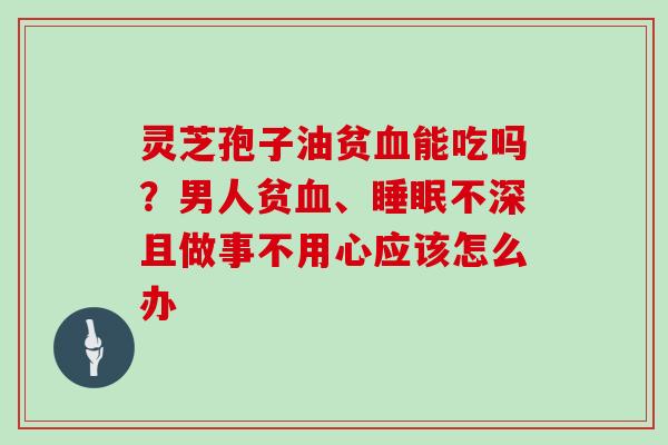 灵芝孢子油贫血能吃吗？男人贫血、睡眠不深且做事不用心应该怎么办