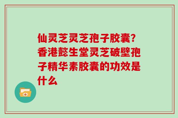 仙灵芝灵芝孢子胶囊？香港懿生堂灵芝破壁孢子精华素胶囊的功效是什么