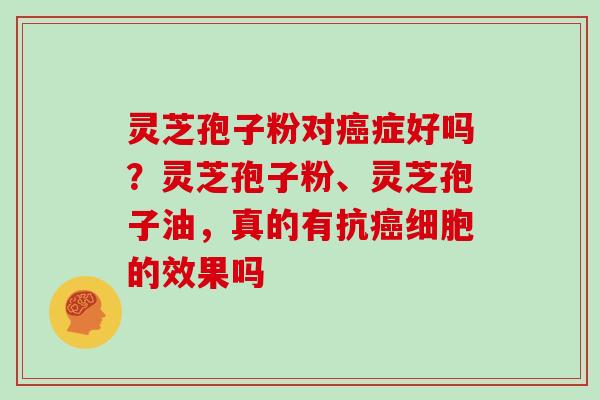 灵芝孢子粉对癌症好吗？灵芝孢子粉、灵芝孢子油，真的有抗癌细胞的效果吗