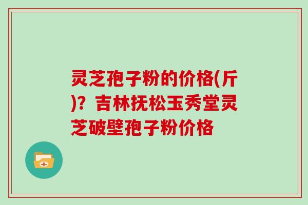 灵芝孢子粉的价格(斤)？吉林抚松玉秀堂灵芝破壁孢子粉价格