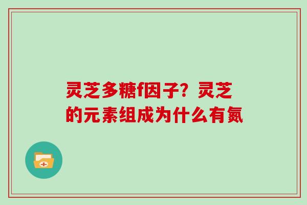 灵芝多糖f因子？灵芝的元素组成为什么有氮