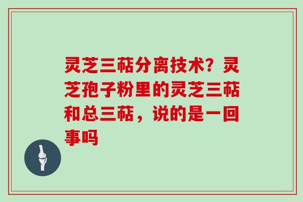 灵芝三萜分离技术？灵芝孢子粉里的灵芝三萜和总三萜，说的是一回事吗
