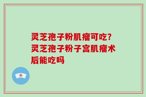 灵芝孢子粉肌瘤可吃？灵芝孢子粉子宫肌瘤术后能吃吗