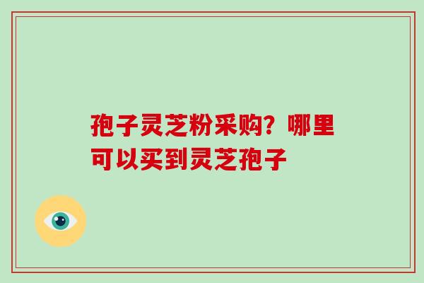 孢子灵芝粉采购？哪里可以买到灵芝孢子
