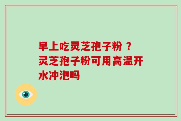 早上吃灵芝孢子粉 ？灵芝孢子粉可用高温开水冲泡吗