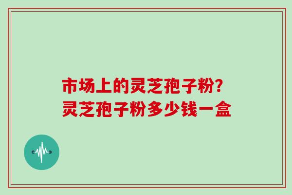 市场上的灵芝孢子粉？灵芝孢子粉多少钱一盒